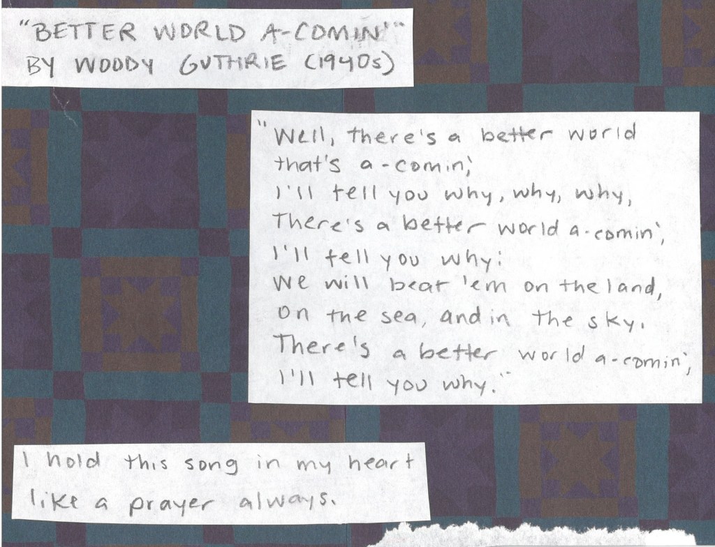 Better World A-Comin' by Woody Guthrie from the 1940s
“Well, there’s a better world that’s a-comin’,
I’ll tell you why, why, why,
There’s a better world that’s a-comin’
I’ll tell you why:
We will beat ‘em on the land, on the sea and in the sky,
there’s a better world that’s a-comin’,
I’ll tell you why.”
I hold this song in my heart like a prayer all the time.