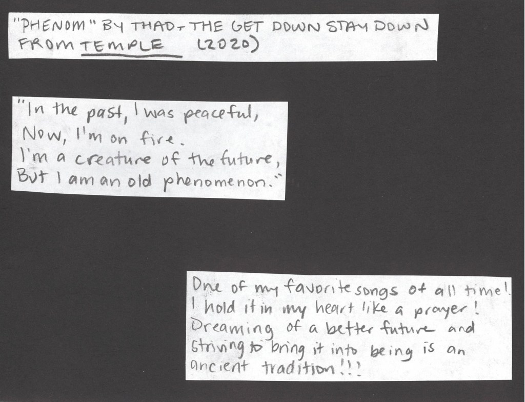 Phenom by Thao and the Get Down Stay Down from 2020
“In the past I was peaceful,
Now I’m on fire.
I’m a creature of the future,
But I am an old phenomenon.”
This is one of my favorite songs of all time!!! I hold it in my heart like a prayer! Dreaming of a better future and striving to bring it into being is an ancient tradition!!