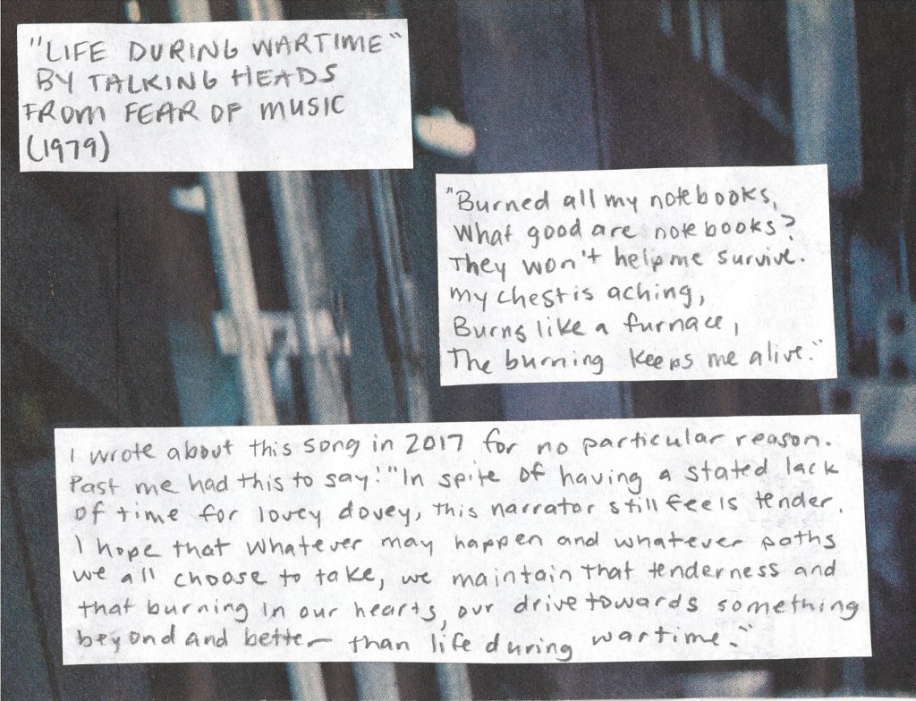 Life During Wartime by Talking Heads from 1979
“Burned all my notebooks.
What good are notebooks?
They won’t help me survive.
My chest is aching,
Burns like a furnace,
The burning keeps me alive.”
I wrote about this song back in 2017 for no particular reason. Past me had this to say:
“In spite of having a stated lack of time for lovey dovey, this narrator still feels tender. I hope that whatever may happen and whatever paths we all choose to take, we maintain that tenderness and that burning in our hearts, our drive towards something beyond and better than life during wartime.”