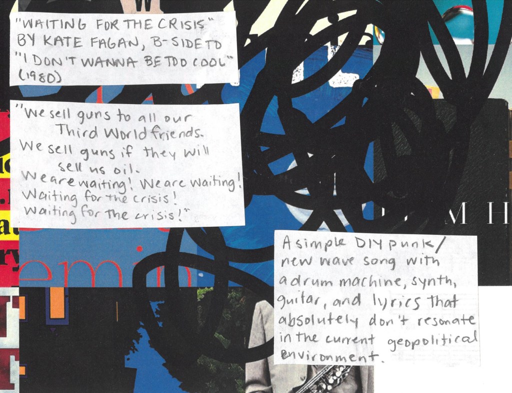 Waiting for the Crisis by Kate Fagan from 1980
“We sell guns to all our Third World friends.
We sell guns if they will sell us oil.
We are waiting! We are waiting!
Waiting for the crisis! Waiting for the crisis!”
A simple DIY punk/new wave song with a drum machine, guitar, and lyrics that absolutely don’t still resonate in the current geopolitical environment.