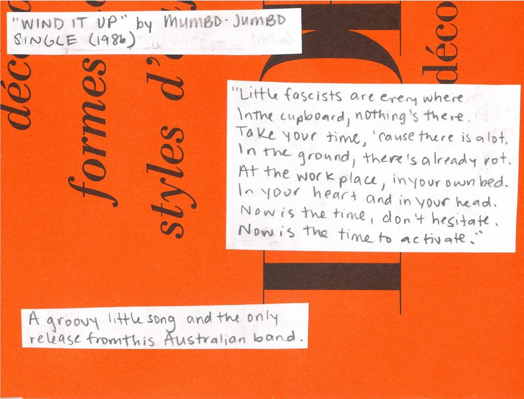 Wind It Up by Mumbo Jumbo from 1986
“Little fascists are everywhere.
In the cupboard, nothing’s there.
Take your time ‘cause there is a lot.
In the ground, there’s already rot.
In the workplace, in your own bed,
In your heart and in your head.
Now is the time, don’t hesitate.
Now is the time to activate.”
A groovy little song and the only release from this Australian band.
