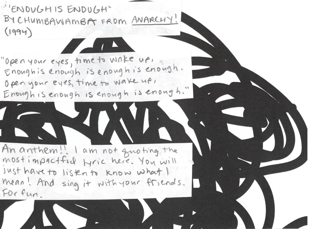 Enough is Enough by Chumbawamba from 1994
“Enough is Enough” by Chumbawamba from Anarchy! (1994)
“Open your eyes, time to wake up,
Enough is enough is enough is enough.
Open your eyes, time to wake up,
Enough is enough is enough is enough.”
This song is an anthem!! I am not quoting the most impactful lyric here. You will just have to listen to know what I mean! And then sing it with your friends. For fun.