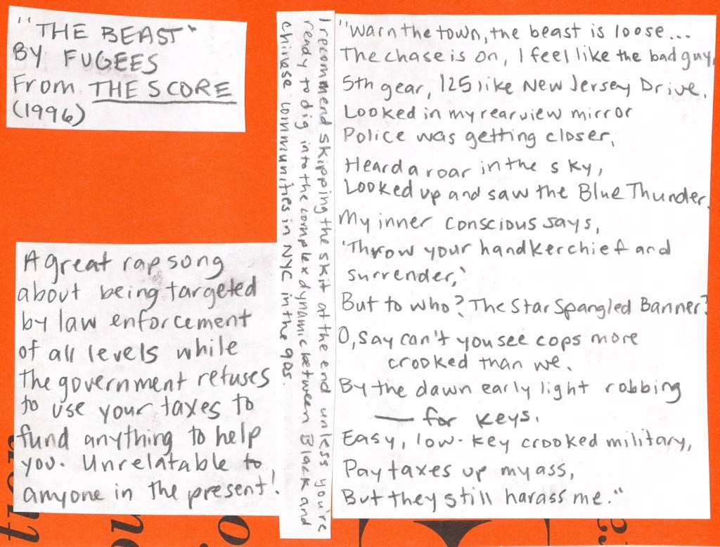 The Beast by The Fugees from 1996
“Warn the town, the beast is loose…
The chase is on, I feel like the bad guy,
Fifth gear, 125 like New Jersey Drive.
Looked in my rear view mirror
Police was getting closer.
Heard a roar in the sky, looked up and saw the Blue Thunder.
My inner conscious says, ‘Throw your handkerchief and surrender.’
But to who? The star spangled banner?
Oh, say can't you see cops more crooked than we
By the dawn early night, robbin' n—-- for keys
Easy, low-key crooked military
Pay taxes up my ass, but they still harass me.”
A great rap song about being targeted by law enforcement of all levels while the government refuses to fund anything that would actually help you. Unrelatable to anyone in the present!
I recommend skipping the skit at the end unless you're ready to dig into the complex dynamic between Black and Chinese communities in NYC i the 90s.