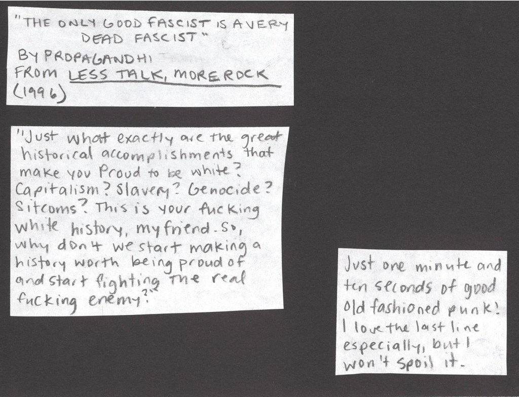 The Only Good Fascist is a Very Dead Fascist by Propaganhi from 1996
“Just what exactly are the great historical accomplishments of your race that make you proud to be white? Capitalism? Slavery? Genocide? Sitcoms? This is your fucking white history, my friend. So why don't we start making a history worth being proud of and start fighting the real fucking enemy?”
Just one minute and ten seconds of good old fashioned punk! The last line of this song is my favorite, but I don’t want to spoil it.