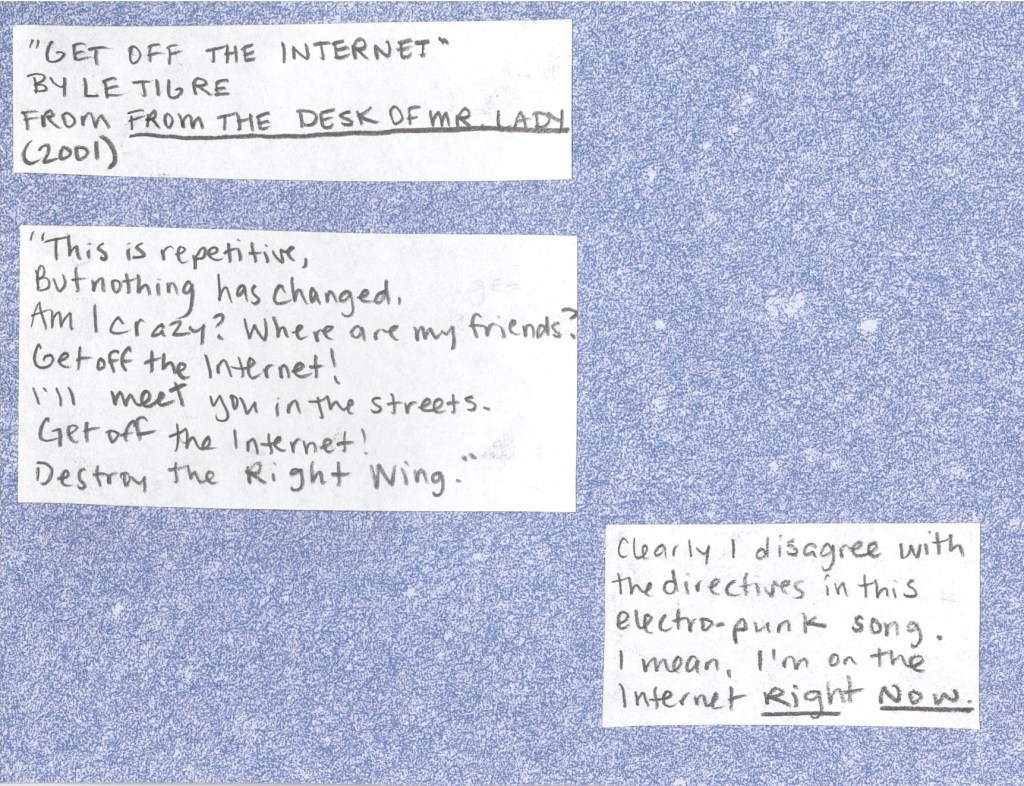 Get off the Internet by Le Tigre from 2001
“This is repetitive,
But nothing has changed.
Am I crazy? Where are my friends?
Get off the Internet!
I’ll meet you in the streets.
Get off the Internet!
Destroy the Right Wing.”
Obviously I disagree with the directives in this electro-punk song. I mean, I’m on the Internet right now.